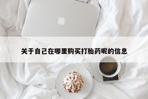 推荐个卖打胎药的联系方式，关于自己在哪里购买打胎药呢的信息