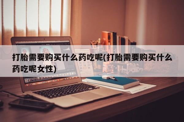 推荐个卖打胎药的联系方式，打胎需要购买什么药吃呢(打胎需要购买什么药吃呢女性)