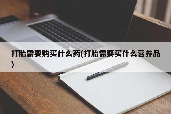 推荐个卖打胎药的联系方式，打胎需要购买什么药(打胎需要买什么营养品)