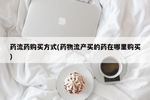 推荐个卖打胎药的联系方式，药流药购买方式(药物流产买的药在哪里购买)