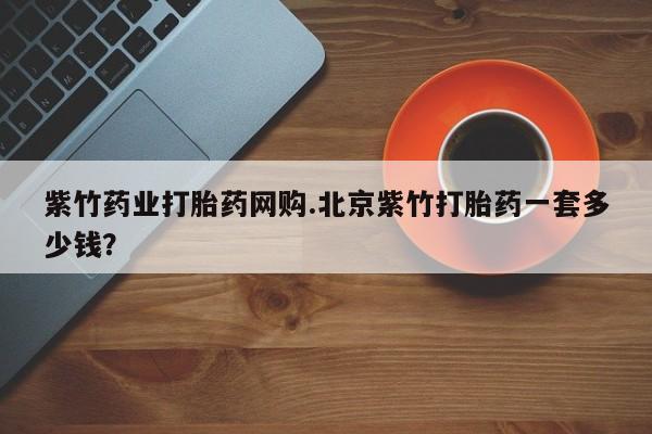 推荐个卖打胎药的联系方式，紫竹药业打胎药网购.北京紫竹打胎药一套多少钱？